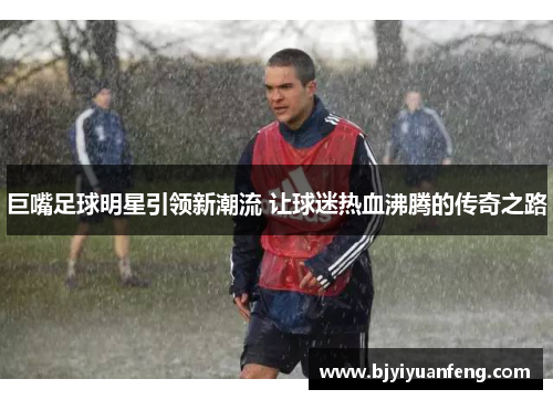 巨嘴足球明星引领新潮流 让球迷热血沸腾的传奇之路