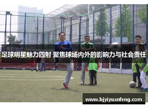 足球明星魅力四射 聚焦球场内外的影响力与社会责任