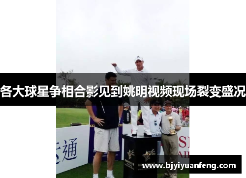 各大球星争相合影见到姚明视频现场裂变盛况