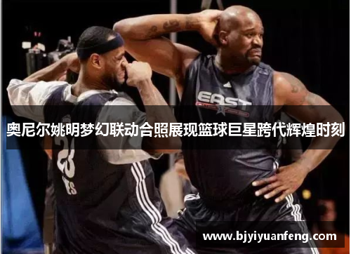 奥尼尔姚明梦幻联动合照展现篮球巨星跨代辉煌时刻
