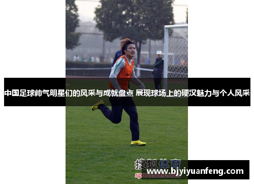 中国足球帅气明星们的风采与成就盘点 展现球场上的硬汉魅力与个人风采