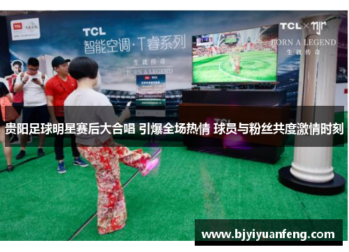 贵阳足球明星赛后大合唱 引爆全场热情 球员与粉丝共度激情时刻