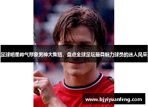 足球明星帅气形象男神大集结，盘点全球足坛最具魅力球员的迷人风采