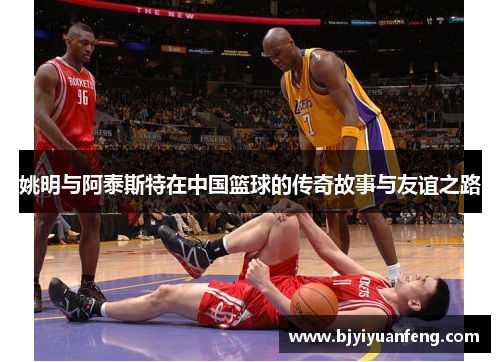 姚明与阿泰斯特在中国篮球的传奇故事与友谊之路
